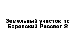 Земельный участок пс Боровский Рассвет 2